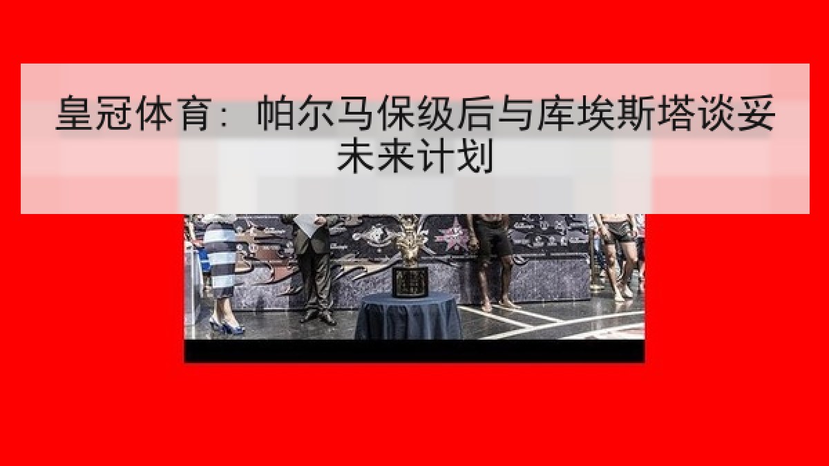 皇冠体育: 帕尔马保级后与库埃斯塔谈妥未来计划 皇冠体育: 帕尔马保级后与库埃斯塔谈妥未来计划