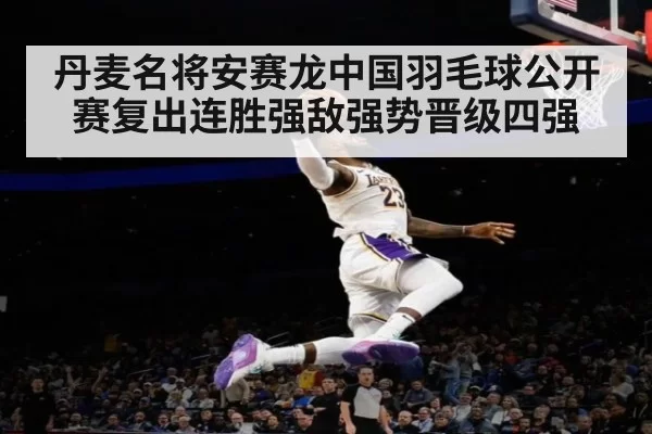 丹麦名将安赛龙中国羽毛球公开赛复出连胜强敌强势晋级四强